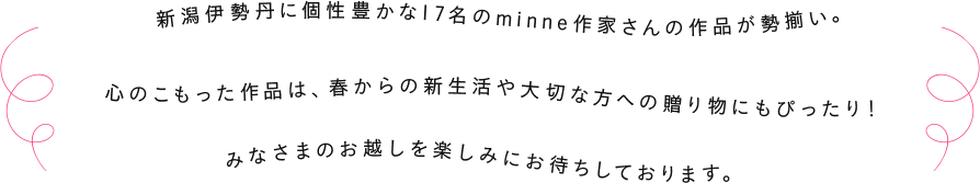 新潟伊勢丹に個性豊かな17名のminne作家さんの作品が勢揃い。心のこもった作品は、春からの新生活や大切な方への贈り物にもぴったり！みなさまのお越しを楽しみにお待ちしております。